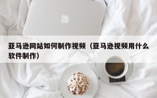 新余亚马逊网站如何制作视频（亚马逊视频用什么软件制作）